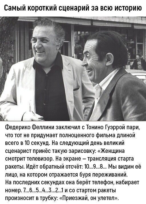 Самый короткий сценарий за всю историю

Федерико Феллини заключил с Тонино Гуэррой пари, что тот не придумает полноценного фильма длинной всего в 10 секунд. На следующий день великий сценарист принёс такую записку: «Женщина смотрит телевизор. На экране — трансляция старта ракеты. Идёт обратный отсчёт: 10... 9... 8... Мы видим её лицо, на котором отражается буря переживаний. На последней секунде она берёт телефон, набирает номер 7... 6... 5... 4... 3... 2... 1... и со стартом ракеты произносит в трубку: “Приезжай, он улетел.”