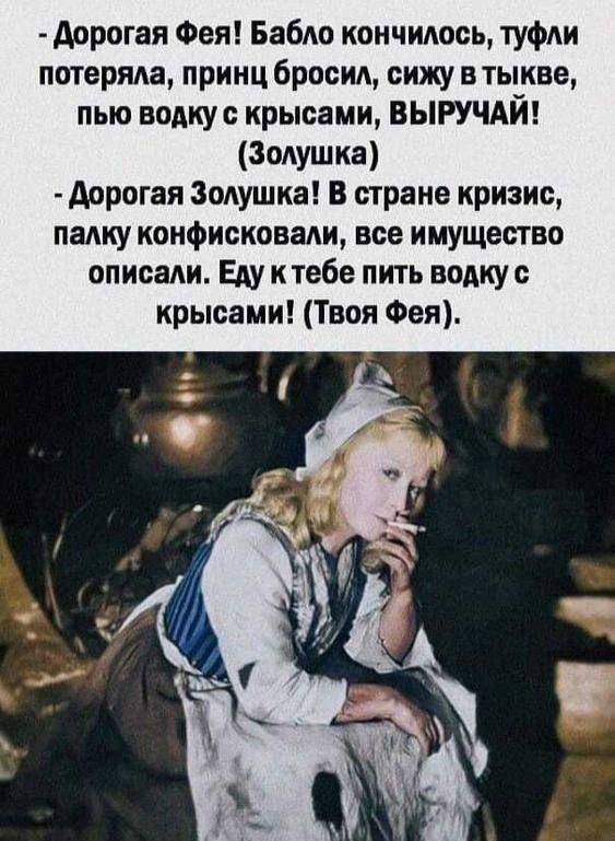 Дорогая Фея! Бабло закончилось, туфли потеряла, принц бросил, сижу в тыкве, пью водку с крысами, ВЫРУЧАЙ! (Золушка)
- Дорогая Золушка! В стране кризис, палку конфисковали, все имущество описали. Еду к тебе пить воду с крысами! (Твоя Фея).