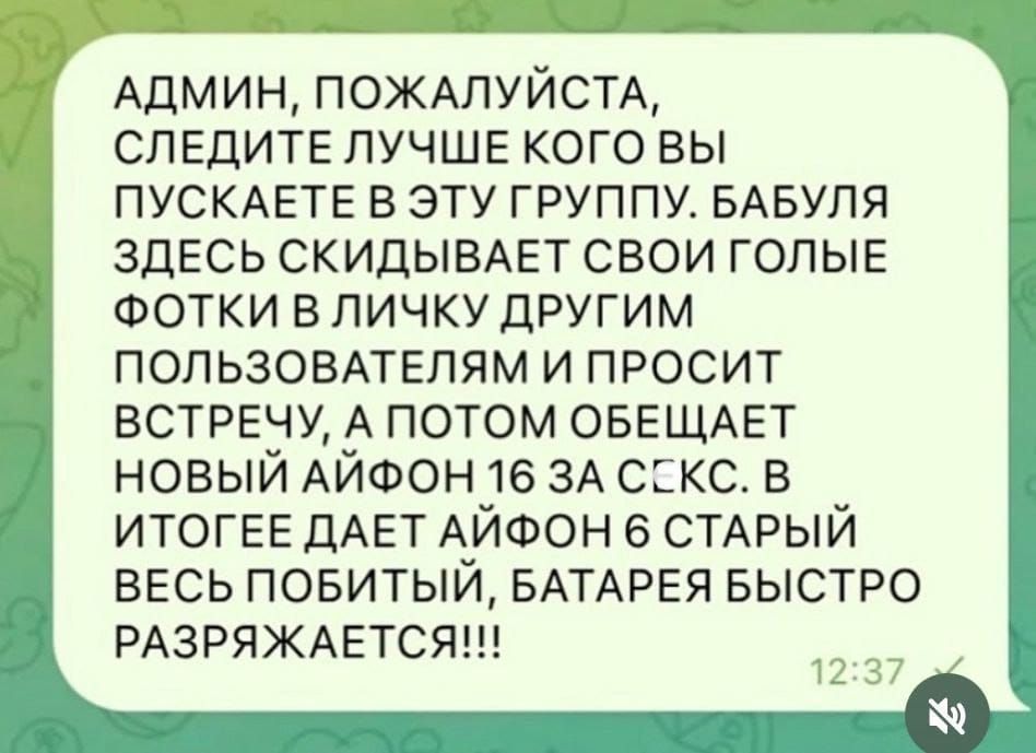 АДМИН, ПОЖАЛУЙСТА, СЛЕДИТЕ ЛУЧШЕ КОГО ВЫ ПУСКАЕТЕ В ЭТУ ГРУППУ. БАБУЛЯ ЗДЕСЬ СКИДЫВАЕТ СВОИ ГОЛЫЕ ФОТКИ В ЛИЧКУ ДРУГИМ ПОЛЬЗОВАТЕЛЯМ И ПРОСИТ ВСТРЕЧУ, А ПОТОМ ОБЕЩАЕТ НОВЫЙ АЙФОН 16 ЗА СЕКС. В ИТОГЕ ДАЕТ АЙФОН 6 СТАРЫЙ ВЕСЬ ПОБИТЫЙ, БАТАРЕЯ БЫСТРО РАЗРЯЖАЕТСЯ!!!