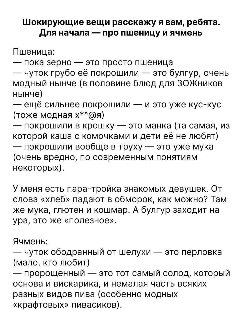 Шокирующие вещи расскажу я вам, ребята. Для начала — про пшеничицу и ячмень

Пшеничица:
— пока зерно — это просто пшеничица
— чуточку грубо её покрошили — это булгур, очень модный нынче (в половине блюд для ЗОЖников нынче)
— ещё сильнее покрошили — это уже кус-кус (тоже модная х**я)
— покрошили в крошку — это манка (та самая, из которой каша с комочками и дети её не любят)
— покрошили вообще в труху — это уже мука (очень вредно, по современным понятиям некоторых)

У меня есть пара-тройка знакомых девушек. От слова «хлеб» падают в обморок, как можно? Там же мука, глютен и кошара. А булгур заходит на ура, тоже «полезно».

Ячмень:
— это вот ободранный от шелухи — это perlova (мало, очень мало)
— чуть покрошенный — это тот самый солод, который делают на пиво, и имелась здесь какая-то «крафтовых» пивасиков.