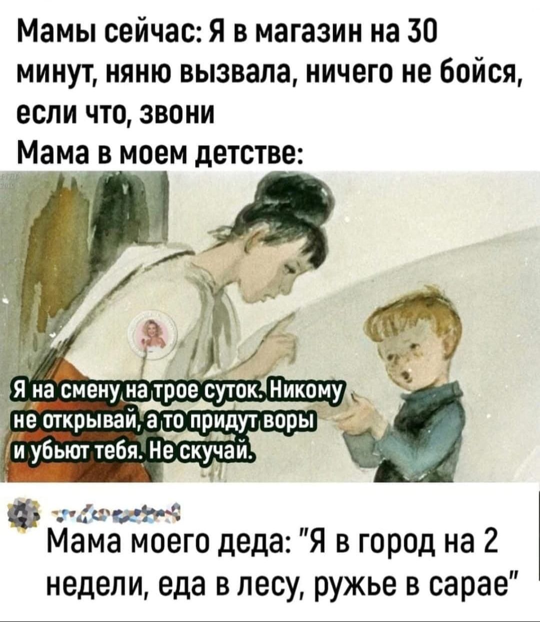 Мамы сейчас: Я в магазин на 30 минут, няню вызвала, ничего не бойся, если что, звони

Мама в моем детстве:

Я на смену на трое суток. Никому не открывай, а то придут воры и убьют тебя. Не скучай.

Мама моего деда: 