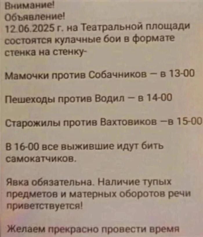 Внимание! Объявление! 12.06.2025 г. на Театральной площади состоятся кулачные бои в формате стенка на стенку- Мамочки против Собачников – в 13-00 Пешеходы против Водил – в 14-00 Старожилы против Вахтовиков – в 15-00 В 16-00 все выжившие идут бить самокатчиков. Явка обязательна. Наличие тупых предметов и матерных оборотов речи приветствуется! Желаем прекрасно провести время