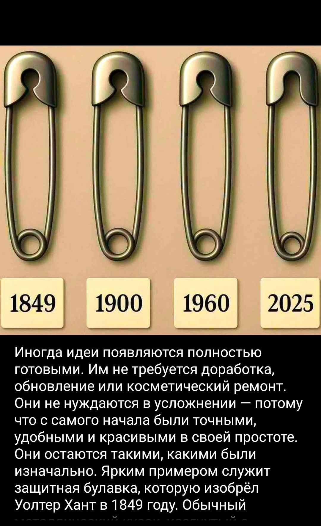 Иногда идеи появляются полностью готовыми. Им не требуется доработка, обновление или косметический ремонт.
Они не нуждаются в усложнении — потому что с самого начала были точными, удобными и красивыми в своей простоте.
Они остаются такими, какими были изначально. Ярким примером служит защитная булавка, которую изобрёл Уолтер Хант в 1849 году. Обычный