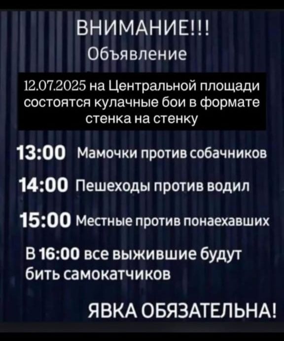 ВНИМАНИЕ!!!
Объявление
12.07.2025 на Центральной площади состоятся кулачные бои в формате стенка на стенку
13:00 Мамочки против собачников
14:00 Пешеходы против водил
15:00 Местные против понаехавших
В 16:00 все выжившие будут бить самокатчиков
ЯВКА ОБЯЗАТЕЛЬНА!