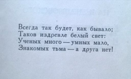 Всегда так будет, как бывало;
Таков издержив белый свет:
Учёных много — умных мало,
Знакомых тьма — а друга нет!