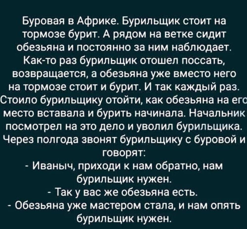 Буровая в Африке. Бурильщик стоит на тормозе бурит. А рядом на ветке сидит обезьяна и постоянно за ним наблюдает.
Как-то раз бурильщик отошел поссать, возвращается, а обезьяна уже вместо него на тормозе стоит и бурит. И так каждый раз.
Стоило бурильщику отойти, как обезьяна на его место вставала и бурить начинала. Начальник посмотрел на это дело и уволил бурильщика. 
Через полгода звонят бурильщику с буровой и говорят:
- Иваныч, приходи к нам обратно, нам бурильщик нужен.
- Так у вас уже обезьяна есть.
- Обезьяна уже мастером стала, и нам опять бурильщик нужен.