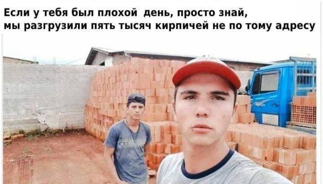 Если у тебя был плохой  день, просто знай, мы разгрузили пять тысяч кирпичей не по тому адресу