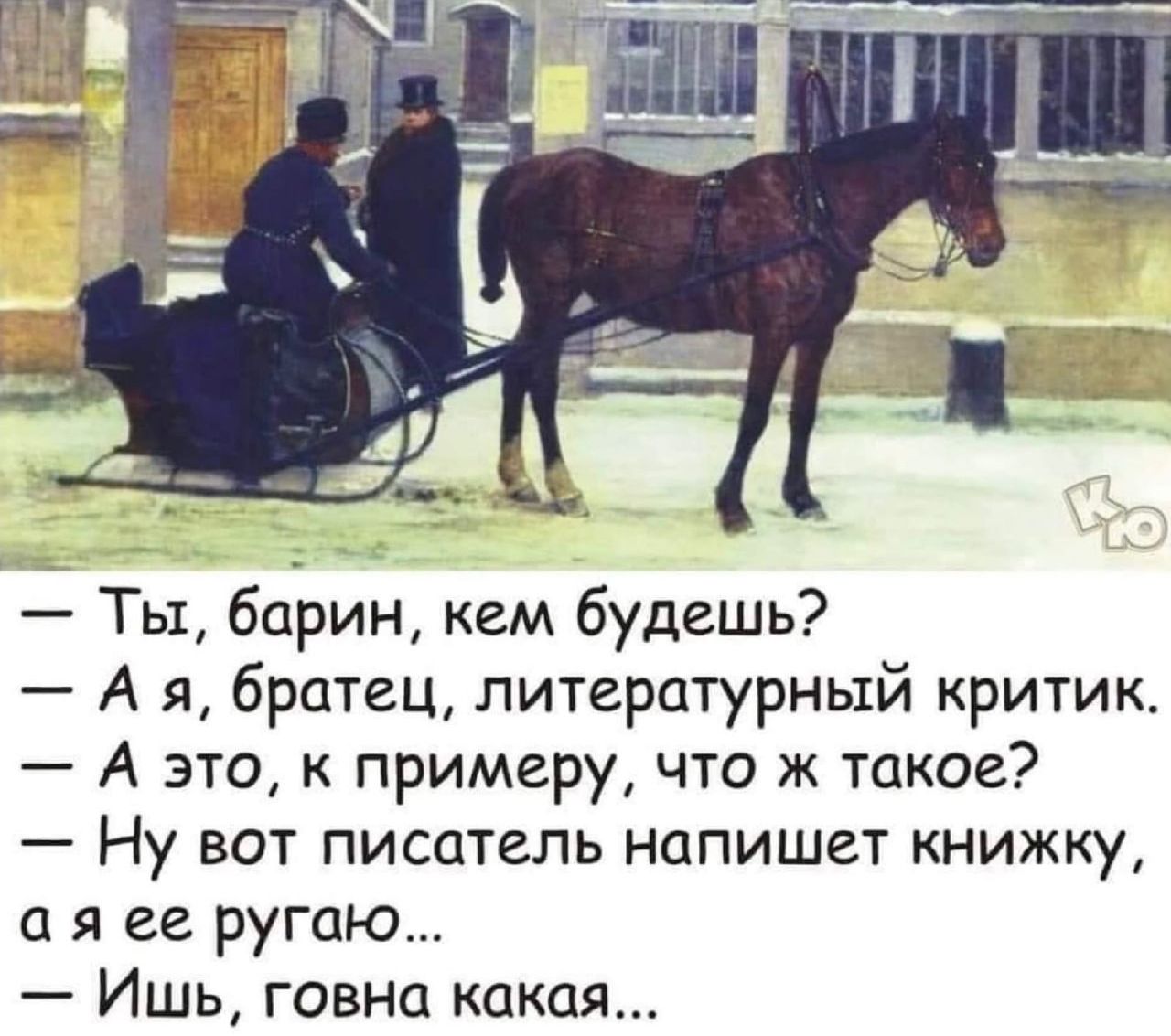 — Ты, барин, кем будешь?  
— А я, братец, литературный критик.  
— А это, к примеру, что ж такое?  
— Ну вот писатель напишет книжку, а я ее ругаю...  
— Ишь, говна какая...
