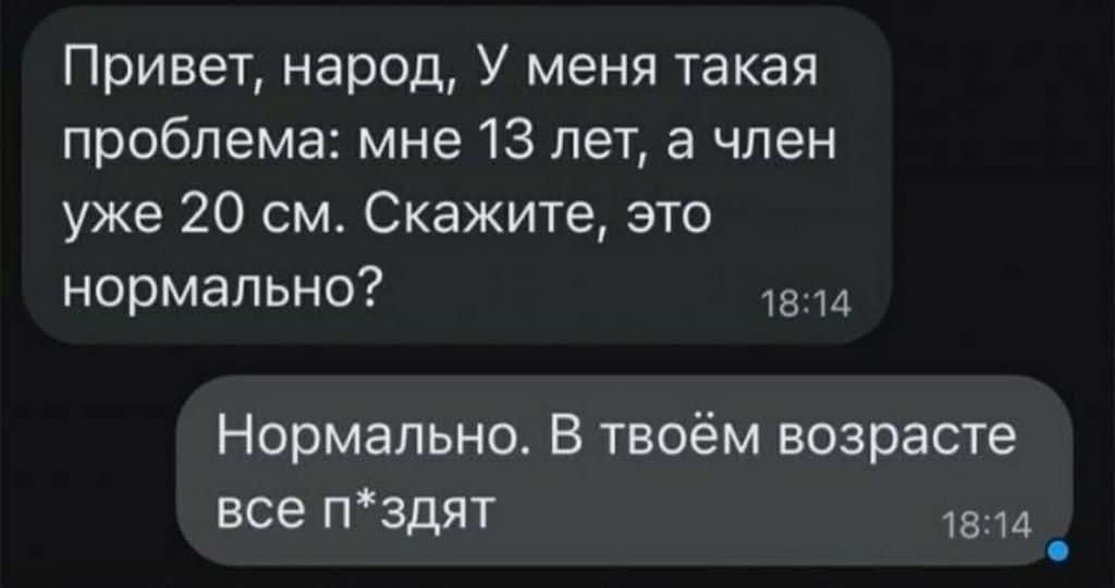 Привет, народ, У меня такая проблема: мне 13 лет, а член уже 20 см. Скажите, это нормально? Нормально. В твоём возрасте все п*здат.