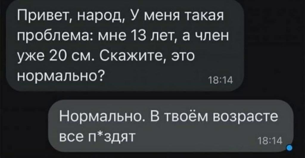 Привет, народ, У меня такая проблема: мне 13 лет, а член уже 20 см. Скажите, это нормально? Нормально. В твоём возрасте все п*здят.