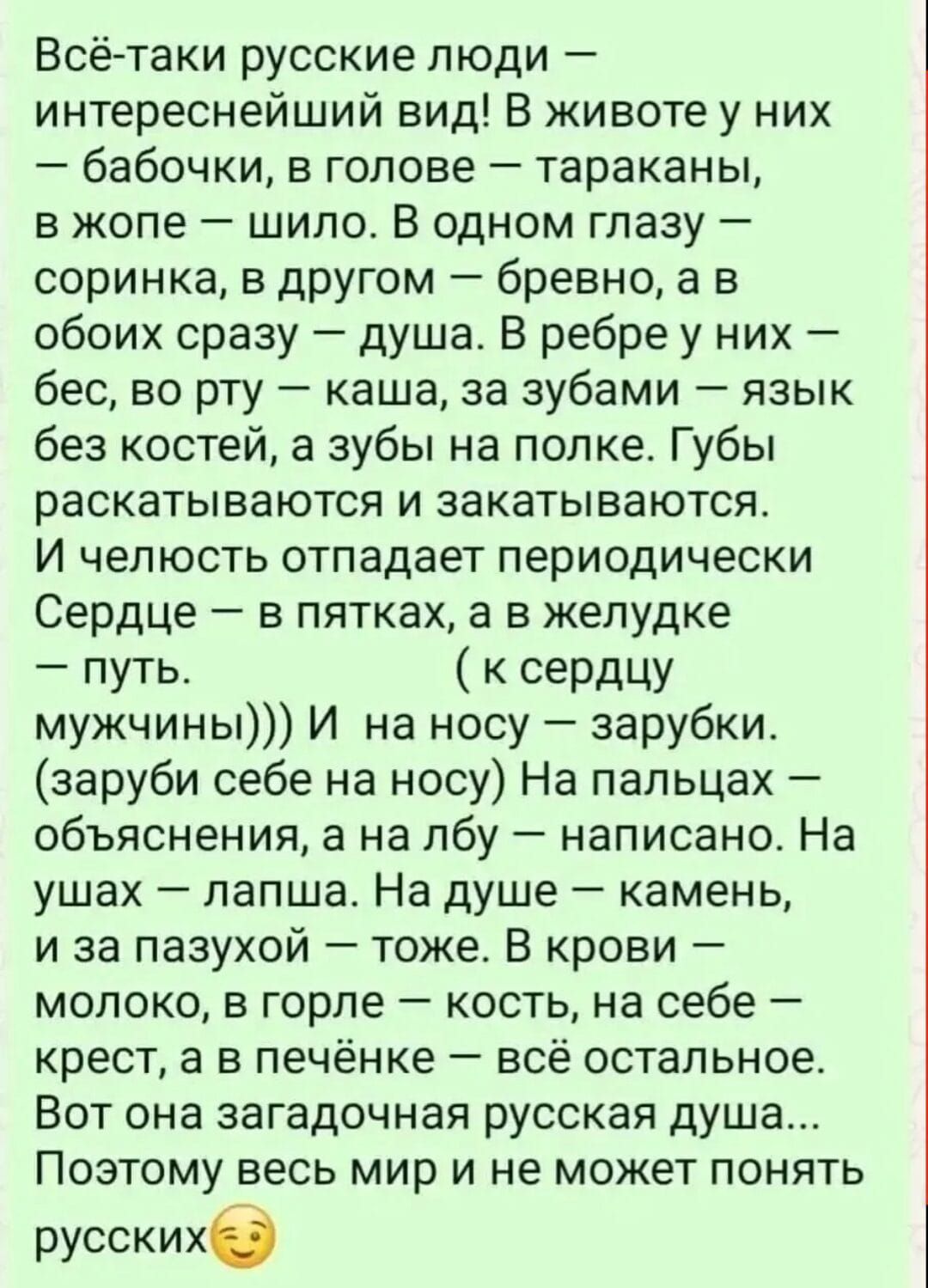Всё-таки русские люди – интереснейший вид! В жизни у них – бабочки, в голове – тараканы, в жопе – шило. В одном глазу – соринка, в другом – бревно, а в обоих сразу – душа. В ребре у них – бес, во рту – каша, за зубами – язык без костей, а зубы на полке. Губы раскатываются и закатываются. И челюсть отпадает периодически. Сердце – в пятках, а в желудке – путь. ( к сердцу мужчин)))))) На носу – зарубки. (заруби себе на носу) На пальцах – объяснения, на лбу – написано. На ушах – лапша. На душе – камень, на засаху – тоже. В крови – молоко, в горле – кость, на себе – костец, а в печени – всё остальное. Вот она загадочная русская душа... Вот весь мир и не может понять русских