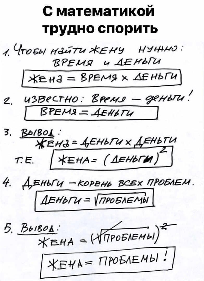 С математикой трудно спорить

1. Чтобы найти жену нужно: ВРЕМЯ и ДЕНЬГИ
   Жена = ВРЕМЯ x ДЕНЬГИ
2. Известно: ВРЕМЯ = ДЕНЬГИ!
   ВРЕМЯ = ДЕНЬГИ
3. Вывод:
   Жена = ДЕНЬГИ x ДЕНЬГИ
   т.е. Жена = (ДЕНЬГИ)²
4. ДЕНЬГИ = корень всех проблем.
   ДЕНЬГИ = √ПРОБЛЕМЫ
5. Вывод:
   Жена = (√ПРОБЛЕМЫ)²
   Жена = ПРОБЛЕМЫ!