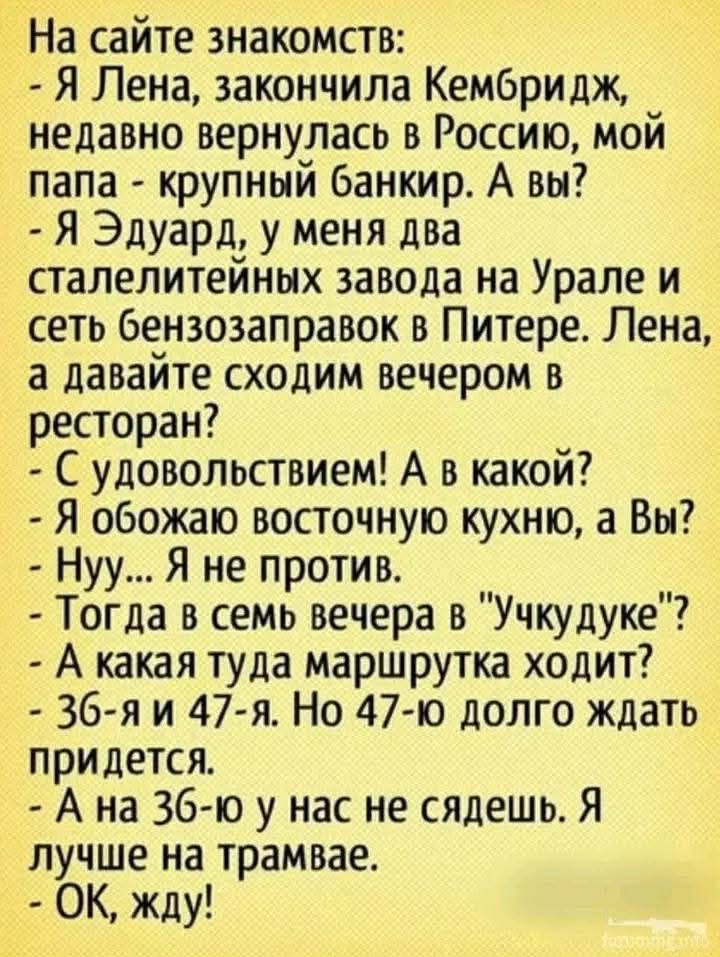 На сайте знакомств:
- Я Лена, закончила Кембридж, недавно вернулась в Россию, мой папа - крупный банкir. А вы?
- Я Эдуард, у меня два сталелитейных завода на Урале и сеть бензозаправок в Питере. Лена, а давайте сходим вечером в ресторан?
- С удовольствием! А в какой?
- Я обожаю восточную кухню, а Вы?
- Нуу... Я не против.
- Тогда в семь вечера в 
