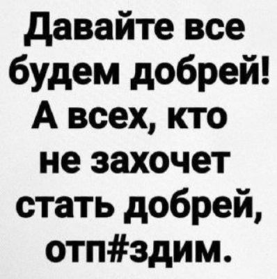 Давайте все будем добрей! А всех, кто не захочет стать добрей, отп#здим.