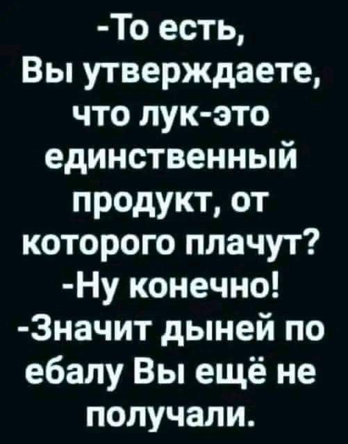 -То есть,
Вы утверждаете,
что лук-это
единственный
продукт, от
которого плачут?
-
Ну конечно!
-
Значит денег по
ебалу Вы ещё не
получали.