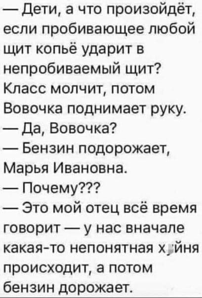 — Дети, а что произойдёт, если пробивающее любой щит копьё ударит в непробиваемый щит? Класс молчит, потом Вовочка поднимает руку.
— Да, Вовочка?
— Бензин подорожает, Марья Ивановна.
— Почему???
— Это мой отец всё время говорит — у нас вначале какая-то непонятная х**ня происходит, а потом бензин дорожает.