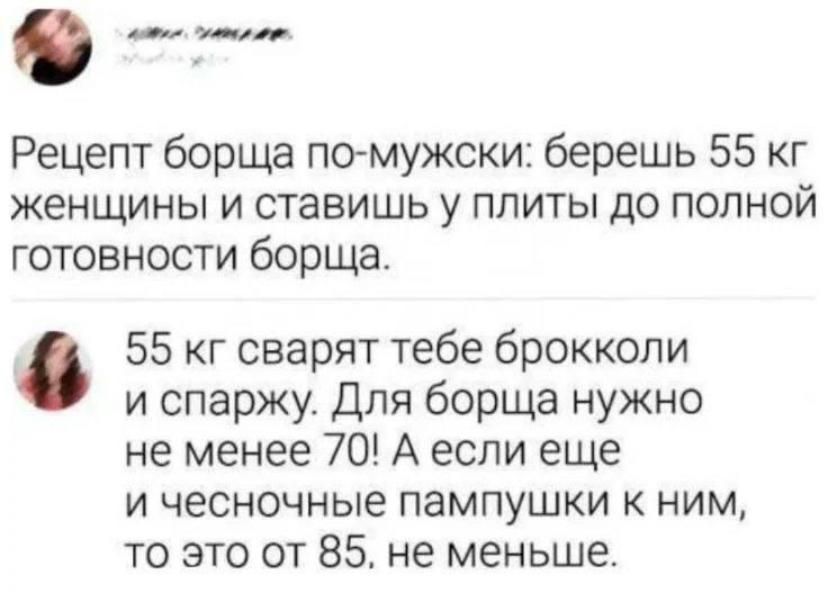 Рецепт борща по-мужски: берёшь 55 кг женщины и ставишь у плиты до полной готовности борща.

55 кг сварят тебе брокколи и спаржу. Для борща нужно не менее 70! А если ещё и чесночные пампушки к ним, то это от 85, не меньше.