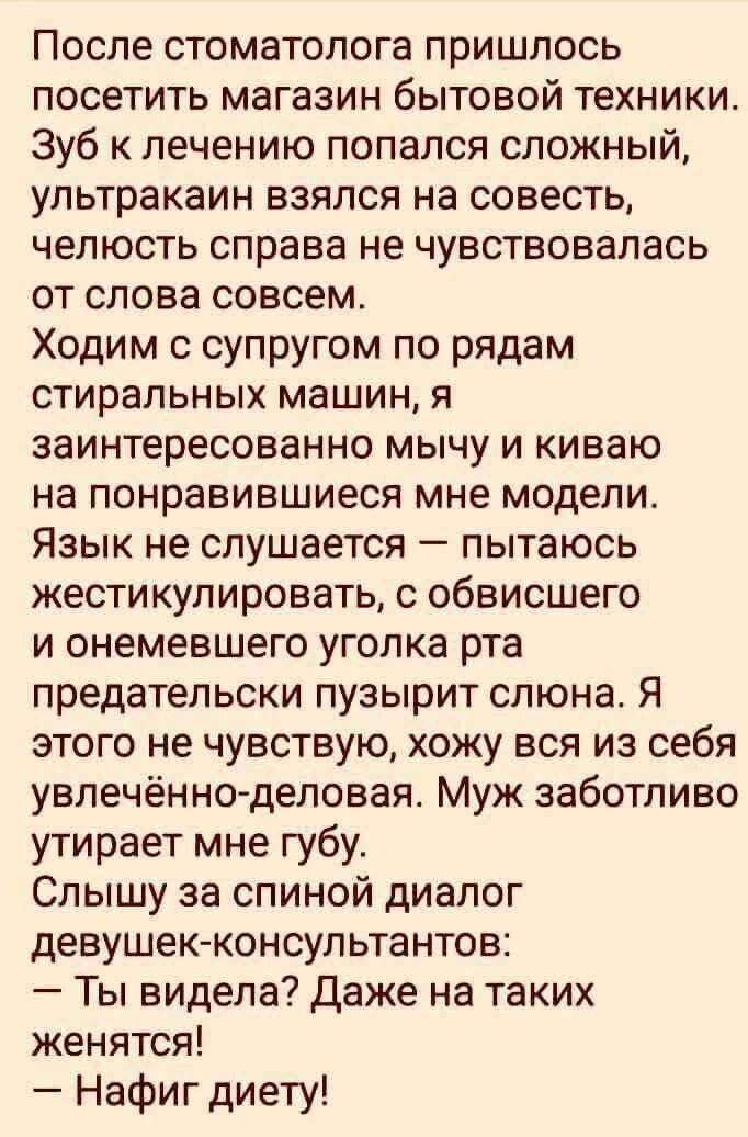 После стоматолога пришлось посетить магазин бытовой техники. Зуб к лечению попался сложный, ультракан взялся на совесть, челюсть справа не чувствовалась от слова совсем. Ходим с супругом по рядам стиральных машин, я заинтересованно мычу и киваю на понравившиеся мне модели. Язык не слушается — пытаюсь жестикулировать, с обвисшего и онемевшего уголка рта предательски пузырит слона. Я этого не чувствую, хожу вся из себя увлечённо-деловая. Муж заботливо утирает мне губу. Слышишь за спиной диалог девушек-консультантов: — Ты видела? Даже на таких женщинах! — Нафиг диету!
