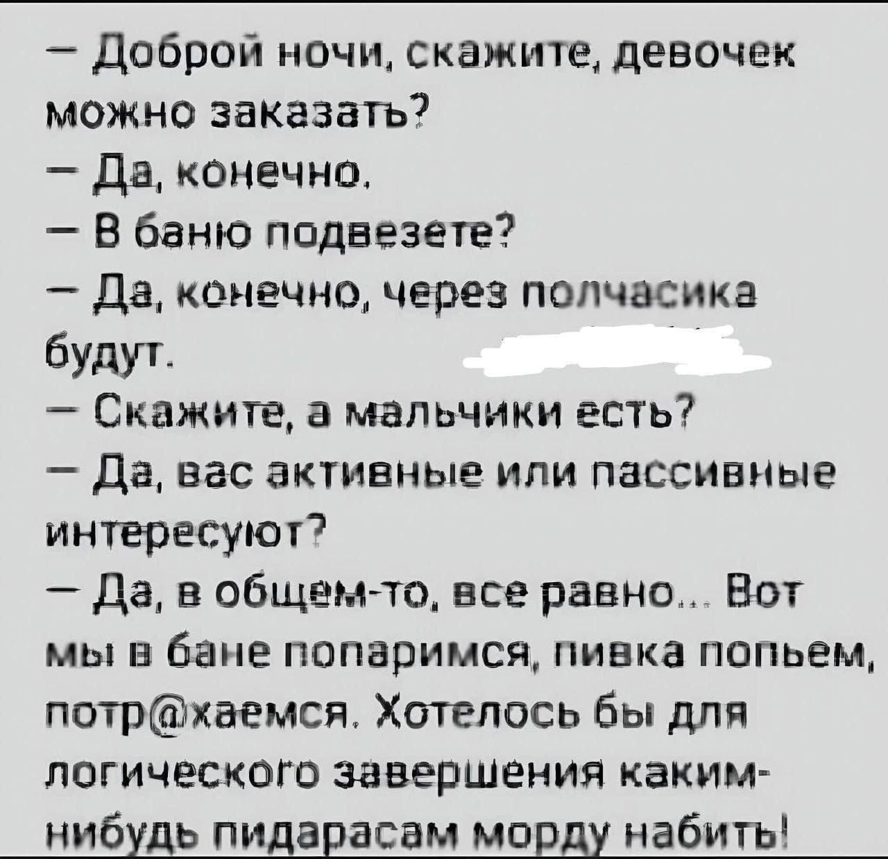 — Доброй ночи, скажите, девочек можно заказать?  
— Да, конечно.  
— В баню подвезете?  
— Да, конечно, через полчасика будут.  
— Скажите, а мальчики есть?  
— Да, вас активные или пассивные интересуют?  
— Да, в общем-то, все равно... Вот мы в бане поразвлекаемся, пивка попьем, потрахаемся. Хотелось бы для логического завершения каким-нибудь пидорасам морду набить!