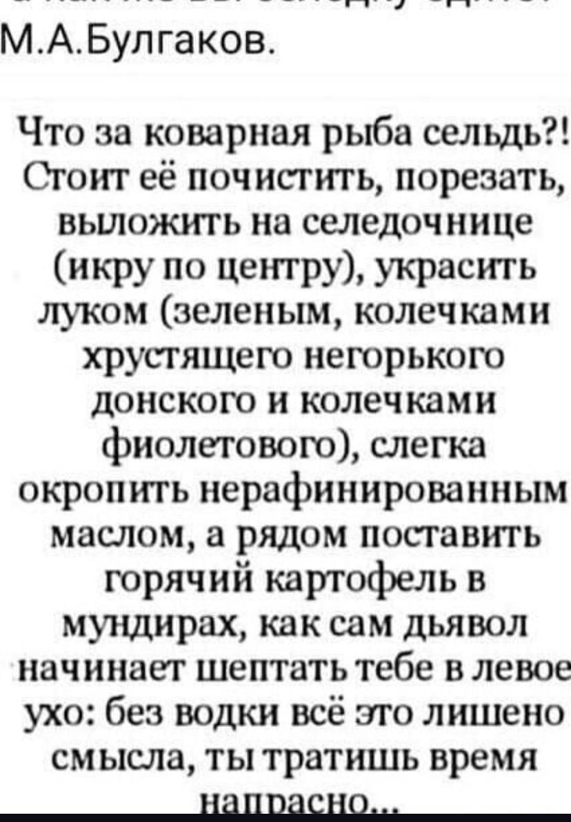Что за коварная рыба сельдь?! Стоит её почистить, порезать, выложить на селедочнице (икру по центру), украсить луком (зелёным, колечками хрустящего негорького донского и колечками фиолетового), слегка окропить нерафинированным маслом, а рядом поставить горячий картофель в мундирках, как сам дьявол начинает шептать тебе в левое ухо: без водки всё это лишено смысла, ты тратишь время напрасно...