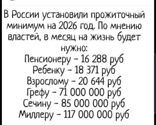 В России установили прожиточный минимум на 2026 год. По мнению властей, в месяц на жизнь будет нужно:
Пенсионеру - 16 288 руб
Ребенку - 18 371 руб
Взрослому - 20 644 руб
Грефу - 71 000 000 руб
Сечину - 85 000 000 руб
Миллеру - 117 000 000 руб