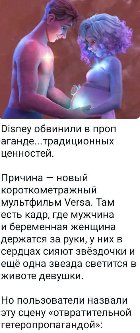 Disney обвинили в пропаганде...традиционных ценностей. Причина — новый короткометражный мультфильм Versa. Там есть кадр, где мужчина и беременная женщина держатся за руки, у них в сердцах сияют звёздочки и ещё одна звезда светится в животе девушки. Но пользователи назвали эту сцену «отвратительной гетеропропагандой»: