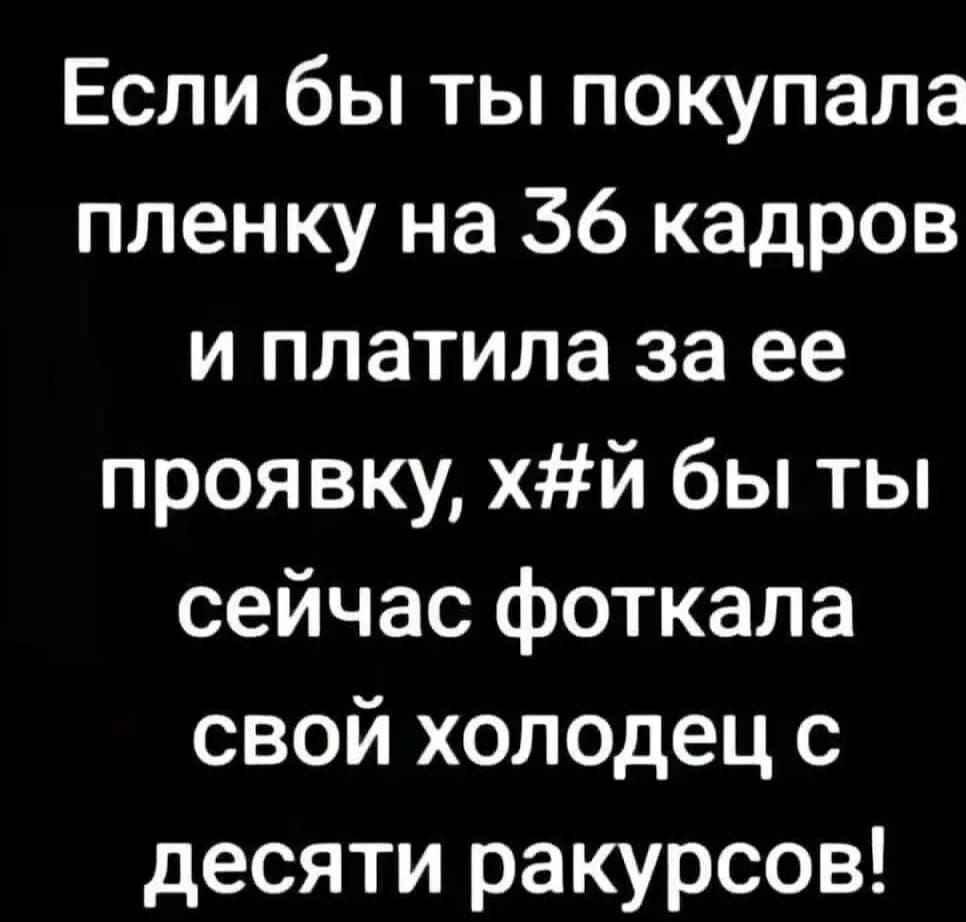 Если бы ты покупала пленку на 36 кадров и платила за ее проявку, х**й бы ты сейчас фоткала свой холодец с десяти ракурсов!