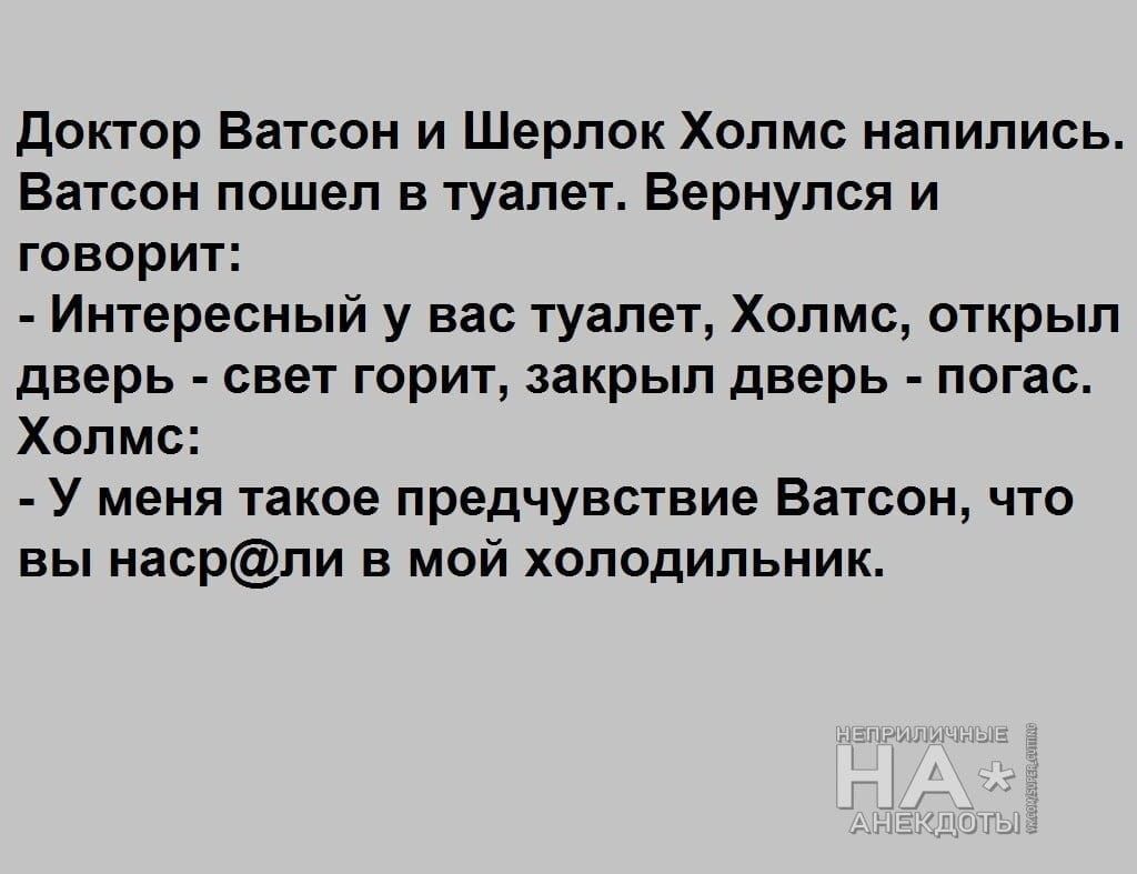 Доктор Ватсон и Шерлок Холмс напились. Ватсон пошёл в туалет. Вернулся и говорит: - Интересней у вас туалет, Холмс, открыл дверь - свет горит, закрыл дверь - погас. Холмс: - У меня такое предчувствие Ватсон, что вы наср@ли в мой холодильник.