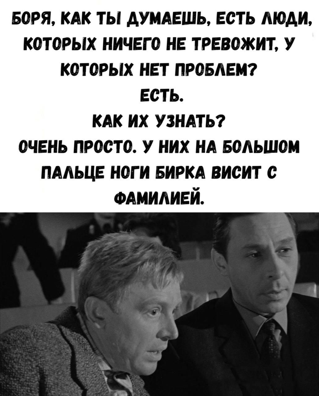 БОРЯ, КАК ТЫ ДУМАЕШЬ, ЕСТЬ ЛЮДИ, КОТОРЫХ НИЧЕГО НЕ ТРЕВОЖИТ, У КОТОРЫХ НЕТ ПРОБЛЕМ? ЕСТЬ. КАК ИХ УЗНАТЬ? ОЧЕНЬ ПРОСТО. У НИХ НА БОЛЬШОМ ПАЛЬЦЕ НОГИ БИРКА ВИСИТ С ФАМИЛИЕЙ.