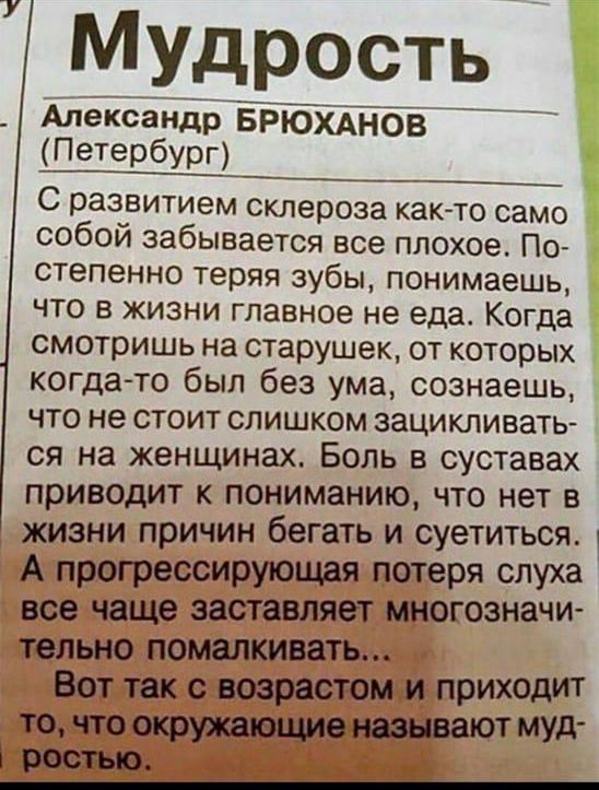 Мудрость\nАлександр БРУХАНОВ (Петербург)\nС развитием склероза как-то само собой забывается все плохое. Постепенно теряя зубы, понимаешь, что в жизни главное не еда. Когда смотришь на старушек, от которых когда-то был без ума, сознаешь, что не стоит слишком зацикливаться на женщинах. Боль в суставах приводит к пониманию, что нет в жизни причин бегать и суетиться. А прогрессирующая потеря слуха все чаще заставляет многозначительно помалкивать...\nВот так с возрастом и приходит то, что окружающие называют мудростью.