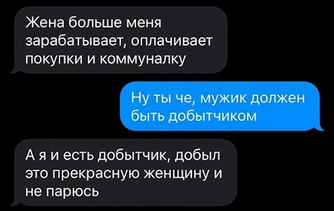 Жена больше меня зарабатывает оплачивает покупки и коммуналку
Ну ты че, мужик должен быть добытчиком
А я и есть добытчик, добыл это прекрасную женщину и не парюсь