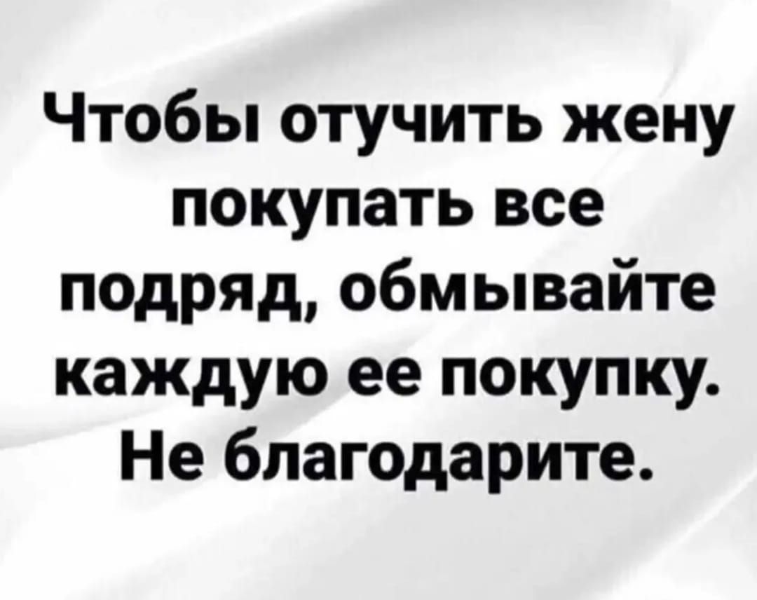 Чтобы отучить жену покупать все подряд, обмывайте каждую ее покупку. Не благодарите.