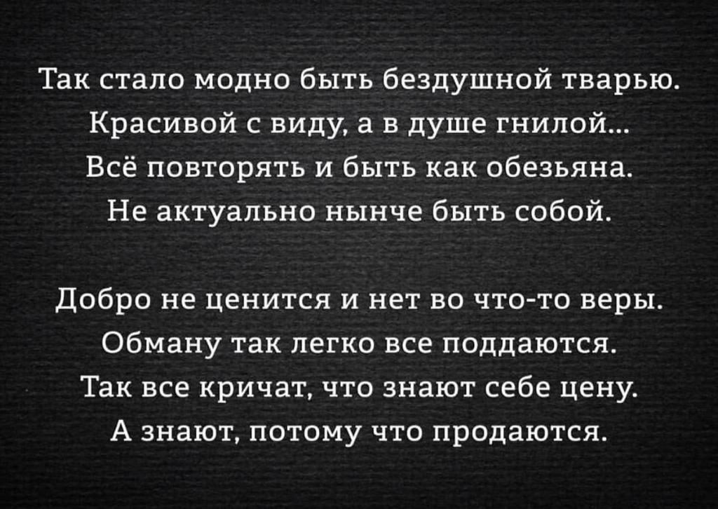 Так стало модно быть бездумной тварью. Красивой с виду, а в душе гнилой... Всё повторять и быть как обезьяна. Не актуально нынче быть собой. \n\n Добро не ценится и нет во что-то веры. Обману так легко все поддаются. Так все кричат, что знают себе цену. А знают, потому что продаются.