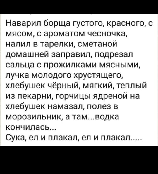 Наварил борща густого, красного, с мясом, с ароматом чесночка, налил в тарелки, сметаной домашней заправил, подрезал сальца с прожилками мясными, лучка молодого хрустящего, хлебушек чёрный, мягкий, тёплый из печи, горчицы ядреной на хлебушек намазал, полез в морозильник, а там... водка кончилась... Сука, ел и плакал, ел и плакал.....