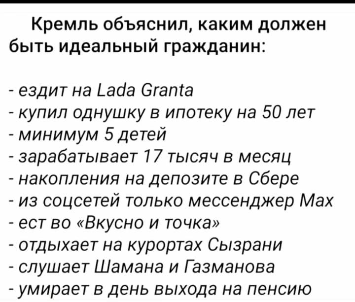 Кремль объяснил, каким должен быть идеальный гражданин:\n- езидит на Lada Granta\n- купил однушку в ипотеку на 50 лет\n- минимум 5 детей\n- зарабатывает 17 тысяч в месяц\n- накопления на депозите в Сбере\n- из соцсетей только мессенджер Макс\n- ест во «Вкусно и точка»\n- отдыхает на курортах Сызрани\n- слушает Шамана и Газманова\n- умирает в день выхода на пенсию