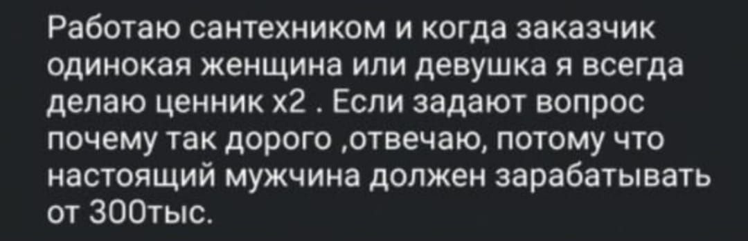Работаю сантехником и когда заказчик одинокая женщина или девушка я всегда делаю ценник x2. Если задают вопрос почему так дорого, отвечаю, потому что настоящий мужчина должен зарабатывать от 300тыс.