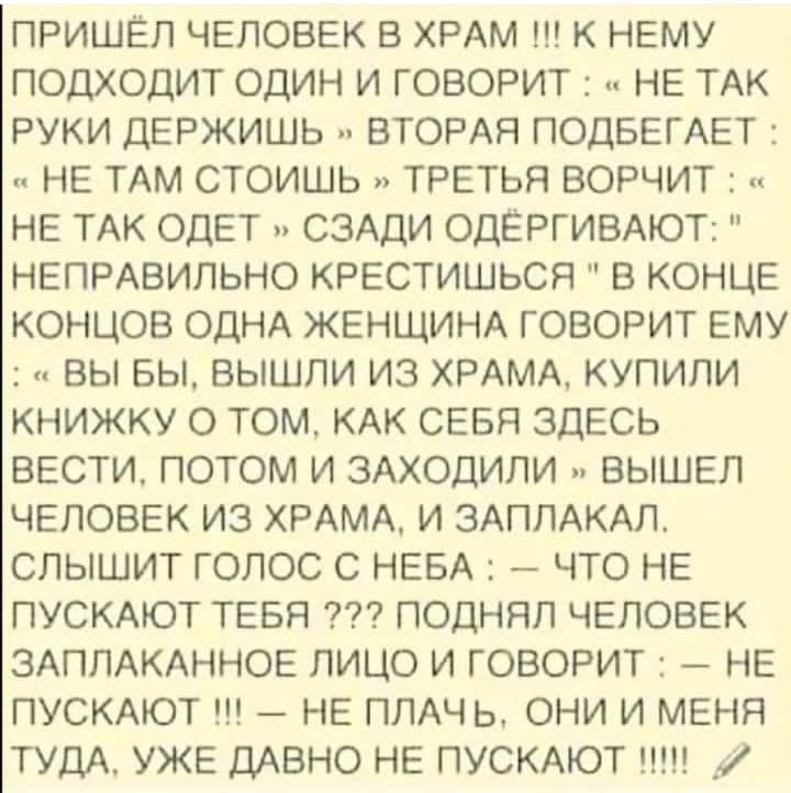 ПРИШЁЛ ЧЕЛОВЕК В ХРАМ !!! К НЕМУ ПОДХОДИТ ОДИН И ГОВОРИТ : « НЕ ТАК РУКИ ДЕРЖИШЬ » ВТОРАЯ ПОДБЕГАЕТ : « НЕ ТАМ СТОИШЬ » ТРЕТЬЯ ВОРЧИТ : « НЕ ТАК ОДЕТ » СЗАДИ ОДЕТ...НЕПРАВильно КРЕСТИШЬСЯ» В КОНЦЕ КОНЦОВ ОДНА ЖЕНЩИНА ГОВОРИТ ЕМУ: — ВЫ БЫ, ВЫШЛИ ИЗ ХРАМА, КУПИЛИ КНИЖКУ О ТОМ, КАК СЕБЯ ЗДЕСЬ ВЕСТИ, ПОТОМ И ЗАХОДИЛИ — ВЫШЕЛ ЧЕЛОВЕК ИЗ ХРАМА, И ЗАПЛАКАЛ. СЛЫШИТ ГОЛОС С НЕБА: — ЧТО НЕ ПУСКАЮТ ТЕБЯ ???? ПОДНЯЛ ЧЕЛОВЕК ЗАПЛАКАННОЕ ЛИЦО И ГОВОРИТ: — НЕ ПУСКАЮТ!!! — НЕ ПЛАЧЬ, ОНИ И МЕНЯ ТУДА, УЖЕ ДАВНО НЕ ПУСКАЮТ!!!!!