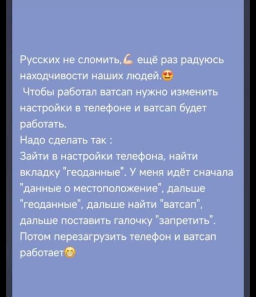 Русских не сломить, ещё раз радуюсь находчивости наших людей. Чтобы работал ватсап нужно изменить настройки в телефоне и ватсап будет работать. Надо сделать так: зайти в настройки телефона, найти вкладку 'геоданные'. У меня идёт сначала 'данные о местоположение', дальше 'геоданные', дальше найти 'ватсап', дальше поставить галочку 'запретить'. Потом перезагрузить телефон и ватсап работает.