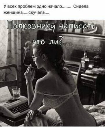 У всех проблем одно начало...... Сидела женщина.....скучала.... Полковнику написать что ли?....