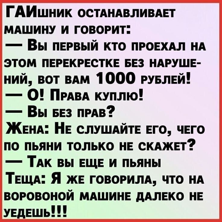 ГАИшник ОСТАНАВЛИВАЕТ МАШИНУ И ГОВОРИТ:
— Вы первый кто проехал на этом перекрестке без нарушений, вот вам 1000 рублей!
— О! Права куплю!
— Вы без прав?
— ЖЕНА: Не слушайте его, чего по пьяни только не скажет?
— Так вы еще и пьяны
ТЕЩА: Я же говорила, что на воровой машине далеко не уедешь!!!
