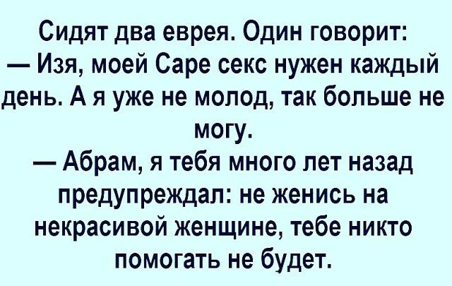 Сидят два еврея. Один говорит:\n— Изя, моей Саре секс нужен каждый день. А я уже не молод, так больше не могу.\n— Абрам, я тебя много лет назад предупреждал: не женись на некрасивой женщине, тебе никто помочь не будет.