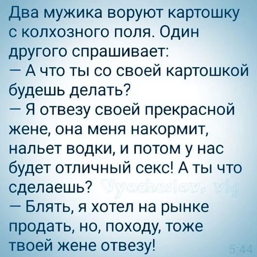 Два мужика воруют картошку с колхозного поля. Один другого спрашивает:
— А что ты со своей картошкой будешь делать?
— Я отвезу своей прекрасной жене, она меня накормит, нальет водки, и потом у нас будет отличный секс! А ты что сделаешь?
— Блять, я хотел на рынке продать, но, походу, тоже твоей жене отвезу!