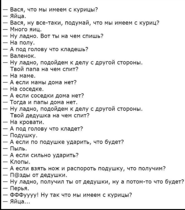 — Вася, что мы имеем с курицы? — Яйца. — Много яиц. — А под голову что кладешь? — Валенок. — Твой дед на чём спит? — На кровати. — А если подушку ударить, что будет? — Пыль. — А если распороть подушку — что получим? — Яйца. — Ну и что имеем? — Яйца...