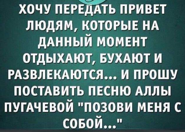 ХОЧУ ПЕРЕДАТЬ ПРИВЕТ ЛЮДЯМ, КОТОРЫЕ НА ДАННЫЙ МОМЕНТ ОТДЫХАЮТ, БУХАЮТ И РАЗВЛЕКАЮТСЯ... И ПРОШУ ПОСТАВИТЬ ПЕСНЮ АЛЛЫ ПУГАЧЁВОЙ 'ПОЗОВИ МЕНЯ С СОБОЙ...'