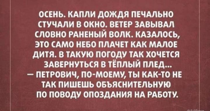 Осень. Капли дождя печально стучали в окно. Ветер заигрывал словно раненый волк. Казалось, это само небо плачет как маленькое дитя. В такую погоду так хочется завернуться в тёплый плед... — Петрович, по-моему, ты как-то не так пишешь объяснительную по поводу опоздания на работу.