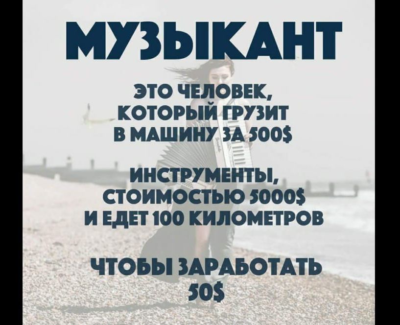 МУЗЫКАНТ
ЭТО ЧЕЛОВЕК, КОТОРЫЙ ГРУЗИТ В МАШИНУ ЗА 500$
ИНСТРУМЕНТЫ, СТОИМОСТЬЮ 5000$
И ЕДЕТ 100 КИЛОМЕТРОВ
ЧТОБЫ ЗАРАБОТАТЬ 50$