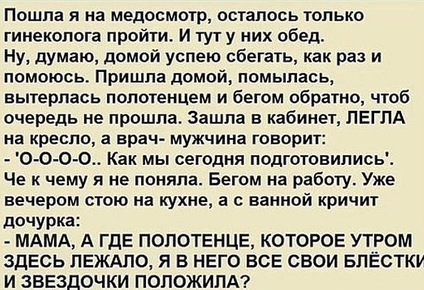 Пошла я на медосмотр, остался только гинеколог. И тут обед. Думаю, домой сбежать. Пришла домой, помылась, вытерлась полотенцем и обратно — чтобы не прoшла очередь. Зашла в кабинет, врач-мужчина говорит: 'О-о-о, как мы сегодня подготовились'. Чё к чему я не поняла. Дочурка кричит: - МАМА, А ГДЕ ПОЛОТЕНЦЕ, КОТОРОЕ УТРОМ ЛЕЖАЛО? Я ВСЕ СВОИ БЛЕСТКИ И ЗВЕЗДОЧКИ ПОЛОЖИЛА!
