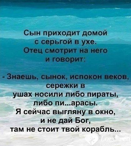 Сын приходит домой с серёжкой в ухе. Отец смотрит на него и говорит: - Знаешь, сынок, испокон веков серёжки носили либо пираты, либо пидарасы. Я сейчас выгляну в окно, и не дай Бог, там не стоит твой корабль...