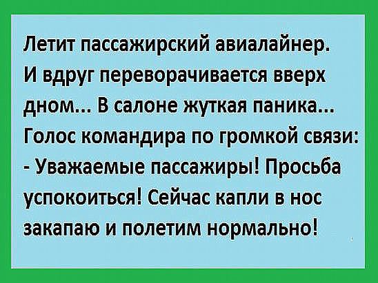 Летит пассажирский авиалайнер. И вдруг переворачивается вверх дном... В салоне жуткая паника... Голос командира по громкой связи: - Уважаемые пассажиры! Просьба успокоиться! Сейчас капли в нос закaпаю и полетим нормально!