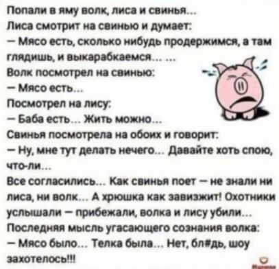 Попали в яму волк, лиса и свинья.... Лиса смотрит на свинью и думает: «Мясо есть, сколько нибудь продержимся, а там глядишь, и выкaрабкаемся...» Волк посмотрел на свинью: «Мясо есть...» Посмотрел на лису: «Баба есть... Жить можно...» Свинья посмотрела на обоих и говорит: «Ну, мне тут делать нечего... Давайте хоть спою, что-ли...» Все согласились... Как свинья поёт — не знали ни лиса, ни волк. Охотники услышали — прибежали, волка и лису убили... Последняя мысль волка: «Мясо было...»